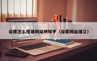 阳江谷歌怎么搭建网站啊知乎（谷歌网站建立）