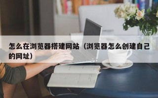 阳江怎么在浏览器搭建网站（浏览器怎么创建自己的网址）
