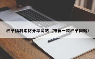 阳江种子福利素材分享网站（推荐一款种子网站）