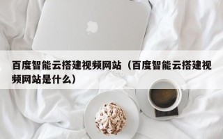 阳江百度智能云搭建视频网站（百度智能云搭建视频网站是什么）