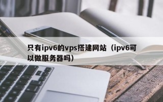 阳江只有ipv6的vps搭建网站（ipv6可以做服务器吗）
